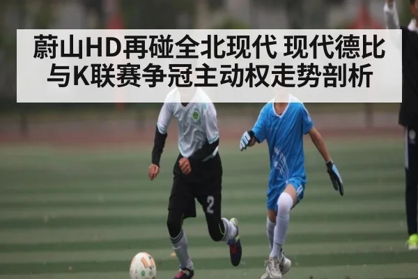 蔚山HD再碰全北现代 现代德比与K联赛争冠主动权走势剖析